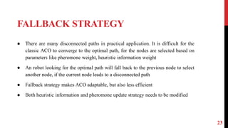 FALLBACK STRATEGY
23
● There are many disconnected paths in practical application. It is difficult for the
classic ACO to converge to the optimal path, for the nodes are selected based on
parameters like pheromone weight, heuristic information weight
● An robot looking for the optimal path will fall back to the previous node to select
another node, if the current node leads to a disconnected path
● Fallback strategy makes ACO adaptable, but also less efficient
● Both heuristic information and pheromone update strategy needs to be modified
 