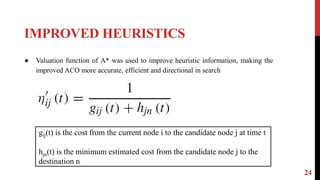 IMPROVED HEURISTICS
24
● Valuation function of A* was used to improve heuristic information, making the
improved ACO more accurate, efficient and directional in search
gij(t) is the cost from the current node i to the candidate node j at time t
hjn(t) is the minimum estimated cost from the candidate node j to the
destination n
 