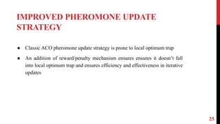 IMPROVED PHEROMONE UPDATE
STRATEGY
25
● Classic ACO pheromone update strategy is prone to local optimum trap
● An addition of reward/penalty mechanism ensures ensures it doesn’t fall
into local optimum trap and ensures efficiency and effectiveness in iterative
updates
 