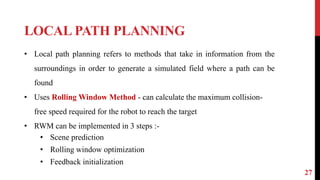 LOCAL PATH PLANNING
27
• Local path planning refers to methods that take in information from the
surroundings in order to generate a simulated field where a path can be
found
• Uses Rolling Window Method - can calculate the maximum collision-
free speed required for the robot to reach the target
• RWM can be implemented in 3 steps :-
• Scene prediction
• Rolling window optimization
• Feedback initialization
 