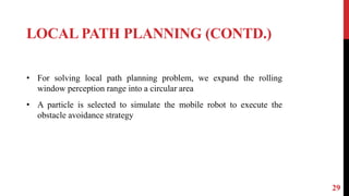 LOCAL PATH PLANNING (CONTD.)
29
• For solving local path planning problem, we expand the rolling
window perception range into a circular area
• A particle is selected to simulate the mobile robot to execute the
obstacle avoidance strategy
 