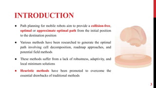 INTRODUCTION
3
● Path planning for mobile robots aim to provide a collision-free,
optimal or approximate optimal path from the initial position
to the destination position
● Various methods have been researched to generate the optimal
path involving cell decomposition, roadmap approaches, and
potential field methods
● These methods suffer from a lack of robustness, adaptivity, and
local minimum solutions
● Heuristic methods have been promoted to overcome the
essential drawbacks of traditional methods
 