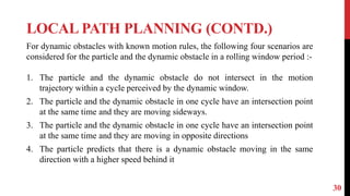 LOCAL PATH PLANNING (CONTD.)
30
For dynamic obstacles with known motion rules, the following four scenarios are
considered for the particle and the dynamic obstacle in a rolling window period :-
1. The particle and the dynamic obstacle do not intersect in the motion
trajectory within a cycle perceived by the dynamic window.
2. The particle and the dynamic obstacle in one cycle have an intersection point
at the same time and they are moving sideways.
3. The particle and the dynamic obstacle in one cycle have an intersection point
at the same time and they are moving in opposite directions
4. The particle predicts that there is a dynamic obstacle moving in the same
direction with a higher speed behind it
 