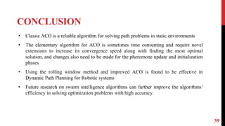 CONCLUSION
39
• Classic ACO is a reliable algorithm for solving path problems in static environments
• The elementary algorithm for ACO is sometimes time consuming and require novel
extensions to increase its convergence speed along with finding the most optimal
solution, and changes also need to be made for the pheromone update and initialization
phases
• Using the rolling window method and improved ACO is found to be effective in
Dynamic Path Planning for Robotic systems
• Future research on swarm intelligence algorithms can further improve the algorithms’
efficiency in solving optimization problems with high accuracy.
 