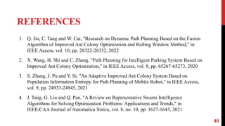 REFERENCES
40
1. Q. Jin, C. Tang and W. Cai, "Research on Dynamic Path Planning Based on the Fusion
Algorithm of Improved Ant Colony Optimization and Rolling Window Method," in
IEEE Access, vol. 10, pp. 28322-28332, 2022
2. X. Wang, H. Shi and C. Zhang, "Path Planning for Intelligent Parking System Based on
Improved Ant Colony Optimization," in IEEE Access, vol. 8, pp. 65267-65273, 2020
3. S. Zhang, J. Pu and Y. Si, "An Adaptive Improved Ant Colony System Based on
Population Information Entropy for Path Planning of Mobile Robot," in IEEE Access,
vol. 9, pp. 24933-24945, 2021
4. J. Tang, G. Liu and Q. Pan, "A Review on Representative Swarm Intelligence
Algorithms for Solving Optimization Problems: Applications and Trends," in
IEEE/CAA Journal of Automatica Sinica, vol. 8, no. 10, pp. 1627-1643, 2021
 