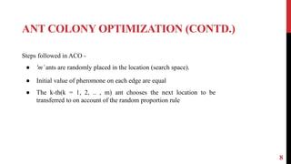 ANT COLONY OPTIMIZATION (CONTD.)
8
Steps followed in ACO -
● 'm’ants are randomly placed in the location (search space).
● Initial value of pheromone on each edge are equal
● The k-th(k = 1, 2, .. , m) ant chooses the next location to be
transferred to on account of the random proportion rule
 