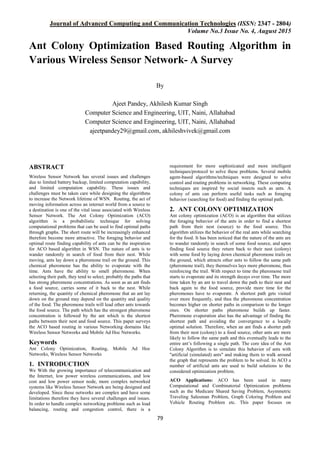 Journal of Advanced Computing and Communication Technologies (ISSN: 2347 - 2804)
Volume No.3 Issue No. 4, August 2015
79
Ant Colony Optimization Based Routing Algorithm in
Various Wireless Sensor Network- A Survey
By
Ajeet Pandey, Akhilesh Kumar Singh
Computer Science and Engineering, UIT, Naini, Allahabad
Computer Science and Engineering, UIT, Naini, Allahabad
ajeetpandey29@gmail.com, akhileshvivek@gmail.com
ABSTRACT
Wireless Sensor Network has several issues and challenges
due to limited battery backup, limited computation capability,
and limited computation capability. These issues and
challenges must be taken care while designing the algorithms
to increase the Network lifetime of WSN. Routing, the act of
moving information across an internet world from a source to
a destination is one of the vital issue associated with Wireless
Sensor Network. The Ant Colony Optimization (ACO)
algorithm is a probabilistic technique for solving
computational problems that can be used to find optimal paths
through graphs. The short route will be increasingly enhanced
therefore become more attractive. The foraging behavior and
optimal route finding capability of ants can be the inspiration
for ACO based algorithm in WSN. The nature of ants is to
wander randomly in search of food from their nest. While
moving, ants lay down a pheromone trail on the ground. This
chemical pheromone has the ability to evaporate with the
time. Ants have the ability to smell pheromone. When
selecting their path, they tend to select, probably the paths that
has strong pheromone concentrations. As soon as an ant finds
a food source, carries some of it back to the nest. While
returning, the quantity of chemical pheromone that an ant lay
down on the ground may depend on the quantity and quality
of the food. The pheromone trails will lead other ants towards
the food source. The path which has the strongest pheromone
concentration is followed by the ant which is the shortest
paths between their nest and food source. This paper surveys
the ACO based routing in various Networking domains like
Wireless Sensor Networks and Mobile Ad Hoc Networks.
Keywords
Ant Colony Optimization, Routing, Mobile Ad Hoc
Networks, Wireless Sensor Networks
1. INTRODUCTION
We With the growing importance of telecommunication and
the Internet, low power wireless communications, and low
cost and low power sensor node, more complex networked
systems like Wireless Sensor Network are being designed and
developed. Since these networks are complex and have some
limitations therefore they have several challenges and issues.
In order to handle complex networking problems such as load
balancing, routing and congestion control, there is a
requirement for more sophisticated and more intelligent
techniques/protocol to solve these problems. Several mobile
agent-based algorithms/techniques were designed to solve
control and routing problems in networking. These computing
techniques are inspired by social insects such as ants. A
colony of ants can perform useful tasks such as foraging
behavior (searching for food) and finding the optimal path.
2. ANT COLONY OPTIMIZATION
Ant colony optimization (ACO) is an algorithm that utilizes
the foraging behavior of the ants in order to find a shortest
path from their nest (source) to the food source. This
algorithm utilizes the behavior of the real ants while searching
for the food. It has been noticed that the nature of the ants are
to wander randomly in search of some food source, and upon
finding food source they return back to their nest (colony)
with some food by laying down chemical pheromone trails on
the ground, which attracts other ants to follow the same path
(pheromone trail), they themselves lays more pheromone, thus
reinforcing the trail. With respect to time the pheromone trail
starts to evaporate and its strength decays over time. The more
time taken by an ant to travel down the path to their nest and
back again to the food source, provide more time for the
pheromones have to evaporate. A shortest path gets visited
over more frequently, and thus the pheromone concentration
becomes higher on shorter paths in comparison to the longer
ones. On shorter paths pheromone builds up faster.
Pheromone evaporation also has the advantage of finding the
shortest path and avoiding the convergence to a locally
optimal solution. Therefore, when an ant finds a shorter path
from their nest (colony) to a food source, other ants are more
likely to follow the same path and this eventually leads to the
entire ant’s following a single path. The core idea of the Ant
Colony Algorithm is to simulate this behavior of ants with
"artificial (simulated) ants" and making them to walk around
the graph that represents the problem to be solved. In ACO a
number of artificial ants are used to build solutions to the
considered optimization problem.
ACO Applications: ACO has been used in many
Computational and Combinatorial Optimization problems
such as the Medicare Shared Saving Problem, Asymmetric
Traveling Salesman Problem, Graph Coloring Problem and
Vehicle Routing Problem etc. This paper focuses on
 