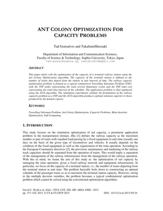 David C. Wyld et al. (Eds) : ITCS, CST, JSE, SIP, ARIA, DMS - 2015
pp. 157–164, 2015. © CS & IT-CSCP 2015 DOI : 10.5121/csit.2015.50116
ANT COLONY OPTIMIZATION FOR
CAPACITY PROBLEMS
Tad Gonsalves and TakafumiShiozaki
Department of Information and Communication Sciences,
Faculty of Science & Technology, Sophia University, Tokyo, Japan
tad-gonsal@sophia.jp, zakishio814@gmail.com
ABSTRACT
This paper deals with the optimization of the capacity of a terminal railway station using the
Ant Colony Optimization algorithm. The capacity of the terminal station is defined as the
number of trains that depart from the station in unit interval of time. The railway capacity
optimization problem is framed as a typical symmetrical Travelling Salesman Problem (TSP),
with the TSP nodes representing the train arrival /departure events and the TSP total cost
representing the total time-interval of the schedule. The application problem is then optimized
using the ACO algorithm. The simulation experiments validate the formulation of the railway
capacity problem as a TSP and the ACO algorithm produces optimal solutions superior to those
produced by the domain experts.
KEYWORDS
Travelling Salesman Problem, Ant Colony Optimization, Capacity Problems, Meta-heuristic
Optimization, Soft Computing.
1. INTRODUCTION
This study focuses on the simulation optimization of rail capacity, a prominent application
problem in the transportation domain. Zhu [1] defines the railway capacity as the maximum
number or pair of trains with standard load passing by a fixed equipment in unit time (usually one
day) on the basis of the given type of locomotives and vehicles. It usually depends on the
condition of the fixed equipment as well as the organization of the train operation. According to
the European Community directives [2], the provision, maintenance and marketing of the railway
track capacities should be separated from the operation of trains. This would imply a separation
of the management of the railway infrastructure from the management of the railway operation.
With this in mind, we frame the aim of this study as: the optimization of rail capacity by
managing the train operation, given a fixed railway network and equipment infrastructure. In
particular, we focus on the capacity of a terminal station, i.e., the number of trains departing from
the terminal station in unit time. The problem basically boils down to constructing an optimal
schedule of the passenger trains so as to maximize the terminal station capacity. However, owing
to the multiple decision variables, the problem becomes a typical combinatorial optimization
problem which cannot be solved using the conventional optimization algorithms.
 