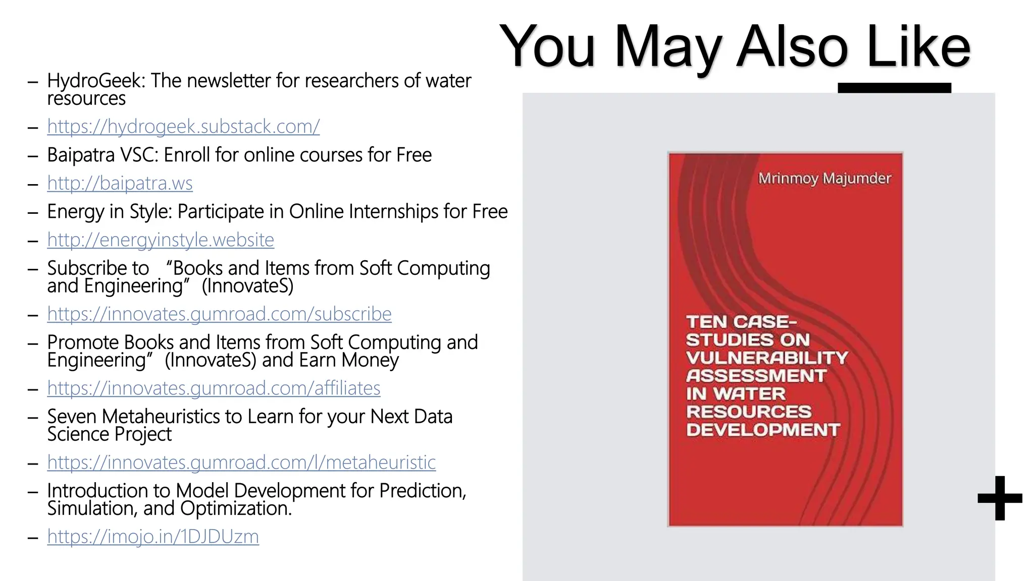 – HydroGeek: The newsletter for researchers of water
resources
– https://hydrogeek.substack.com/
– Baipatra VSC: Enroll for online courses for Free
– http://baipatra.ws
– Energy in Style: Participate in Online Internships for Free
– http://energyinstyle.website
– Subscribe to “Books and Items from Soft Computing
and Engineering”(InnovateS)
– https://innovates.gumroad.com/subscribe
– Promote Books and Items from Soft Computing and
Engineering”(InnovateS) and Earn Money
– https://innovates.gumroad.com/affiliates
– Seven Metaheuristics to Learn for your Next Data
Science Project
– https://innovates.gumroad.com/l/metaheuristic
– Introduction to Model Development for Prediction,
Simulation, and Optimization.
– https://imojo.in/1DJDUzm
You May Also Like
 