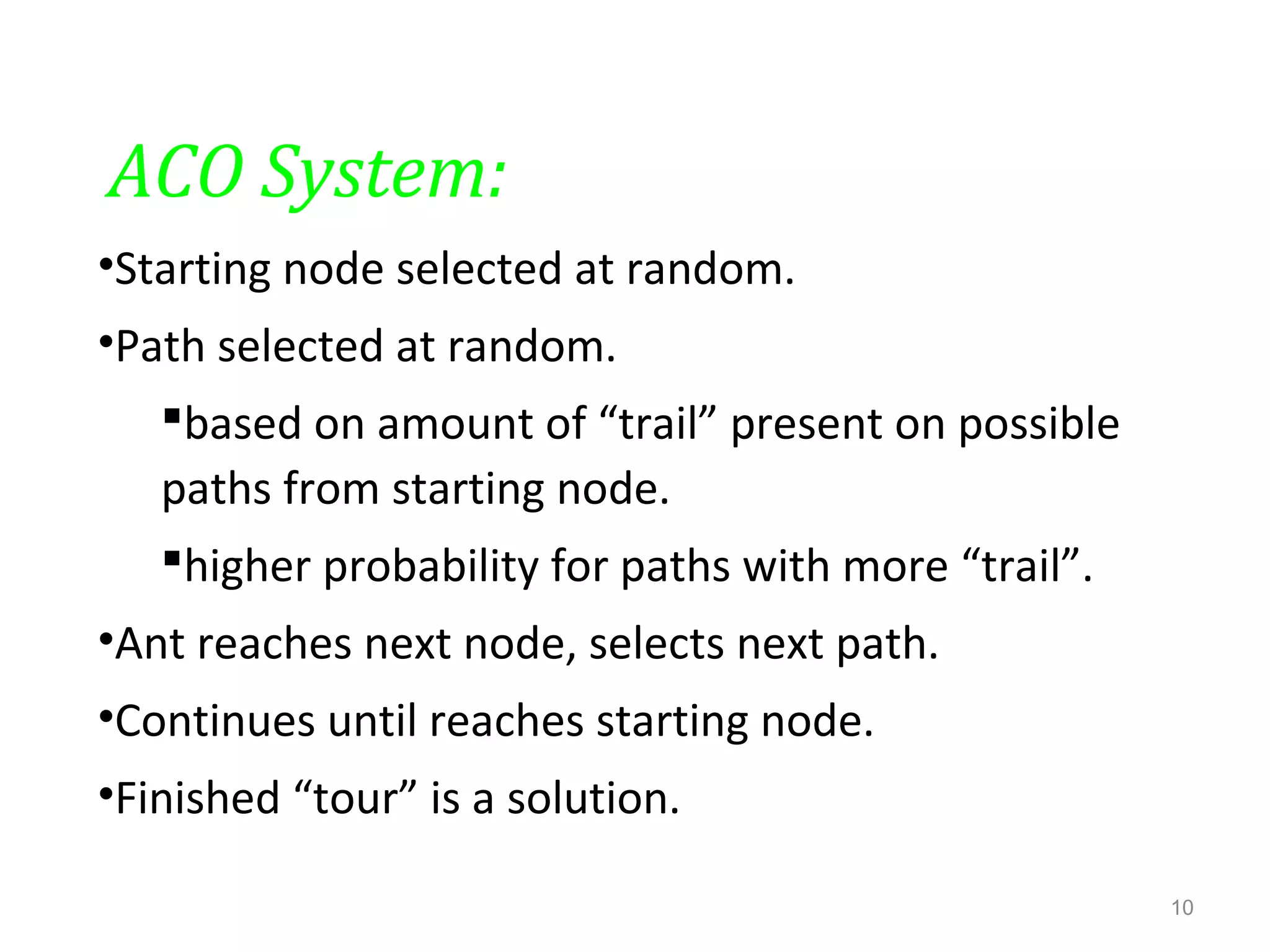 ACO System:
•Starting node selected at random.
•Path selected at random.
based on amount of “trail” present on possible
paths from starting node.
higher probability for paths with more “trail”.
•Ant reaches next node, selects next path.
•Continues until reaches starting node.
•Finished “tour” is a solution.
10
 