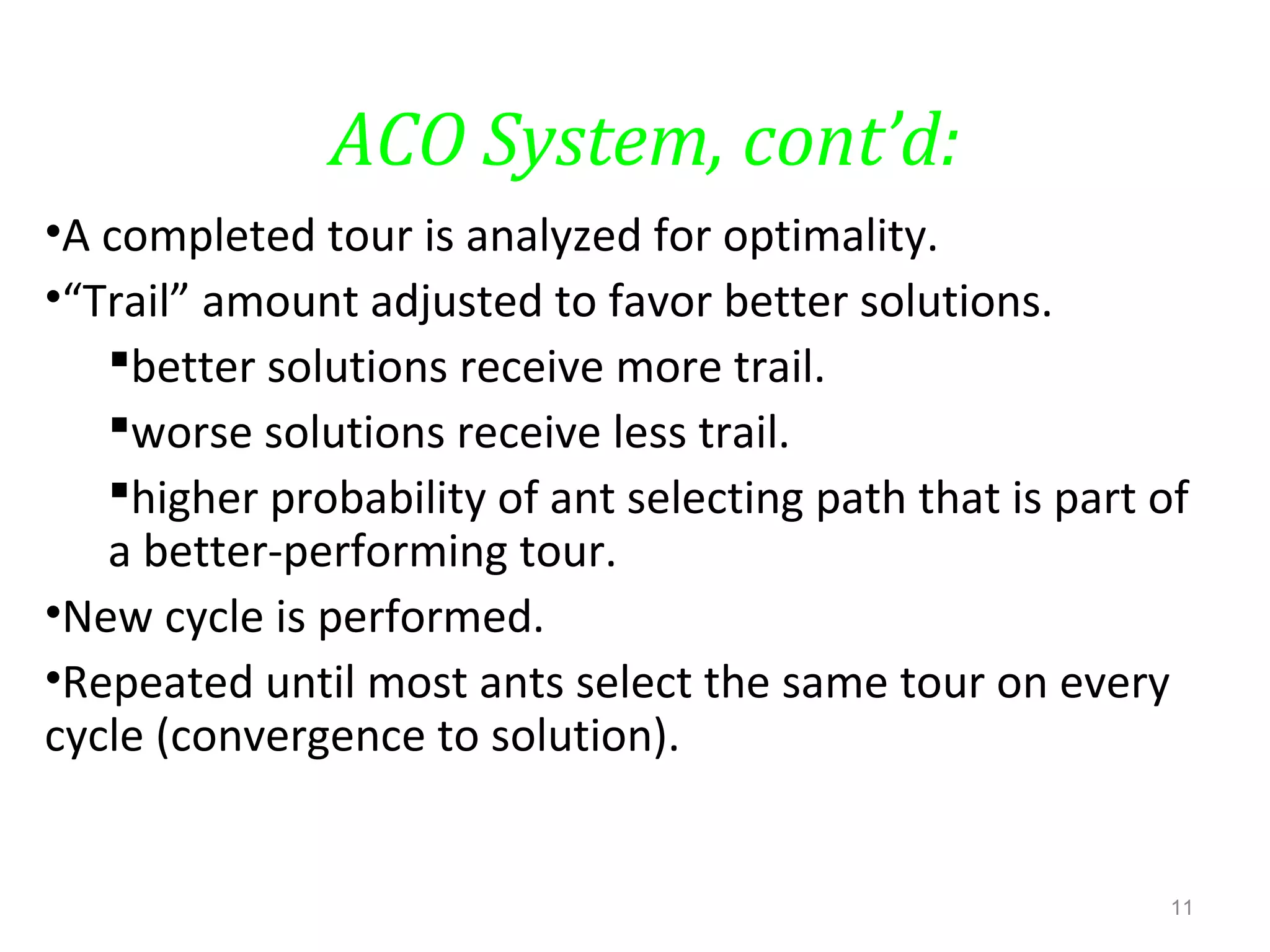 ACO System, cont’d:
•A completed tour is analyzed for optimality.
•“Trail” amount adjusted to favor better solutions.
better solutions receive more trail.
worse solutions receive less trail.
higher probability of ant selecting path that is part of
a better-performing tour.
•New cycle is performed.
•Repeated until most ants select the same tour on every
cycle (convergence to solution).
11
 