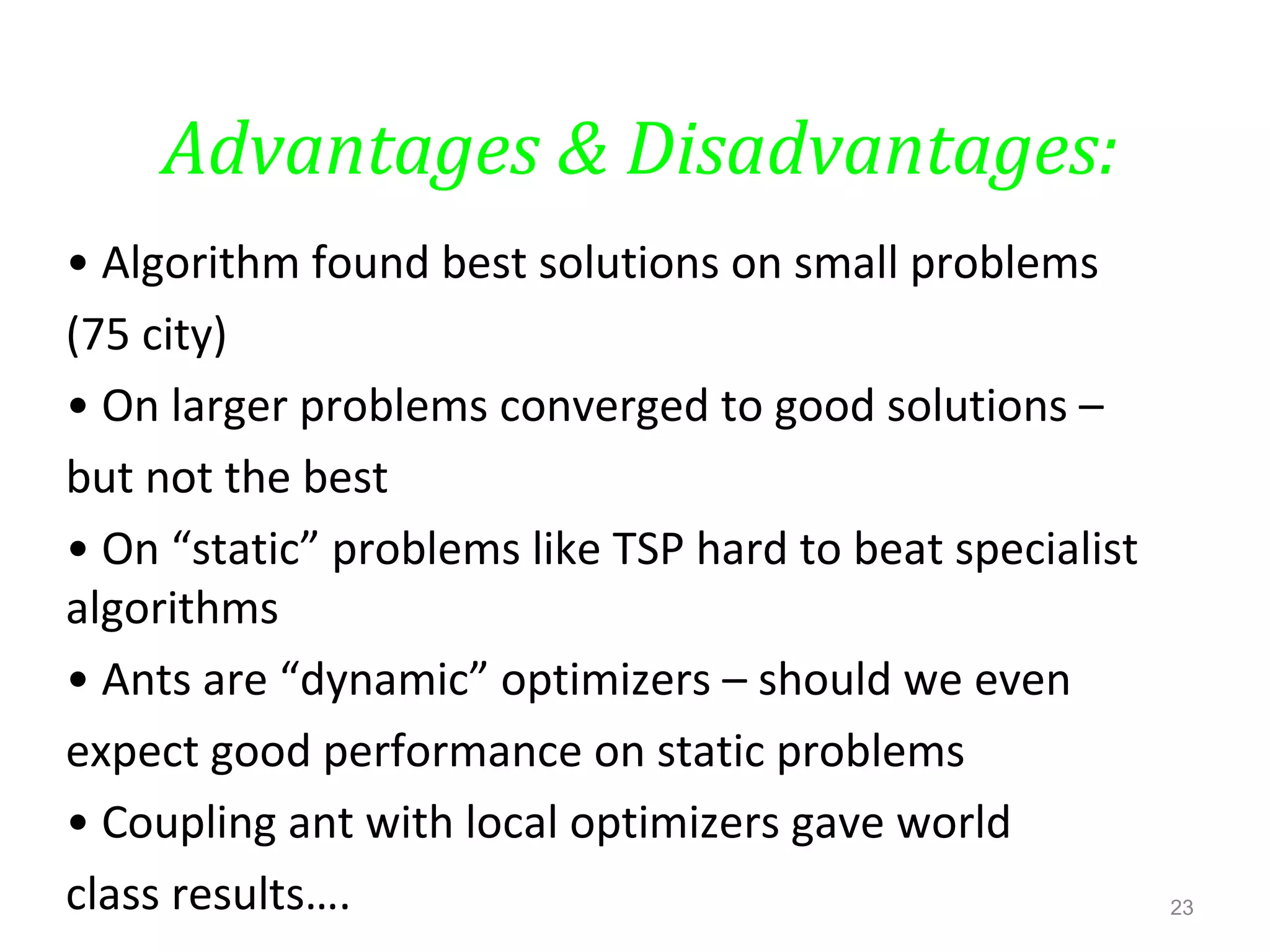 Advantages & Disadvantages:
• Algorithm found best solutions on small problems
(75 city)
• On larger problems converged to good solutions –
but not the best
• On “static” problems like TSP hard to beat specialist
algorithms
• Ants are “dynamic” optimizers – should we even
expect good performance on static problems
• Coupling ant with local optimizers gave world
class results…. 23
 