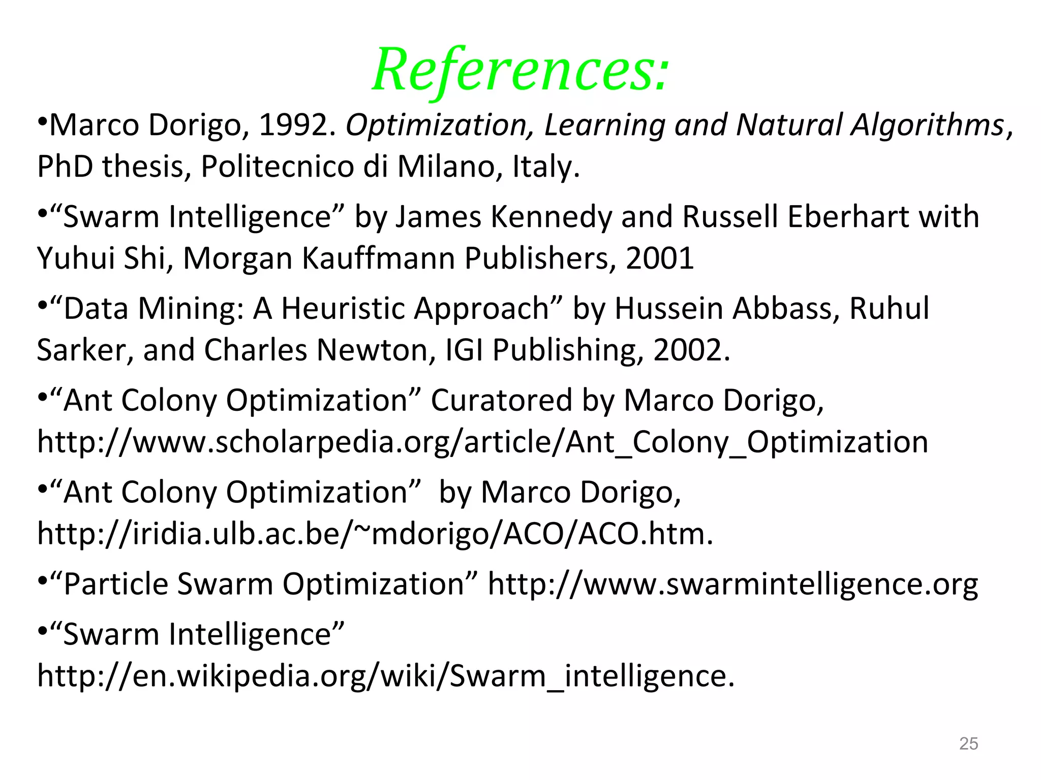References:
•Marco Dorigo, 1992. Optimization, Learning and Natural Algorithms,
PhD thesis, Politecnico di Milano, Italy.
•“Swarm Intelligence” by James Kennedy and Russell Eberhart with
Yuhui Shi, Morgan Kauffmann Publishers, 2001
•“Data Mining: A Heuristic Approach” by Hussein Abbass, Ruhul
Sarker, and Charles Newton, IGI Publishing, 2002.
•“Ant Colony Optimization” Curatored by Marco Dorigo,
http://www.scholarpedia.org/article/Ant_Colony_Optimization
•“Ant Colony Optimization” by Marco Dorigo,
http://iridia.ulb.ac.be/~mdorigo/ACO/ACO.htm.
•“Particle Swarm Optimization” http://www.swarmintelligence.org
•“Swarm Intelligence”
http://en.wikipedia.org/wiki/Swarm_intelligence.
25
 