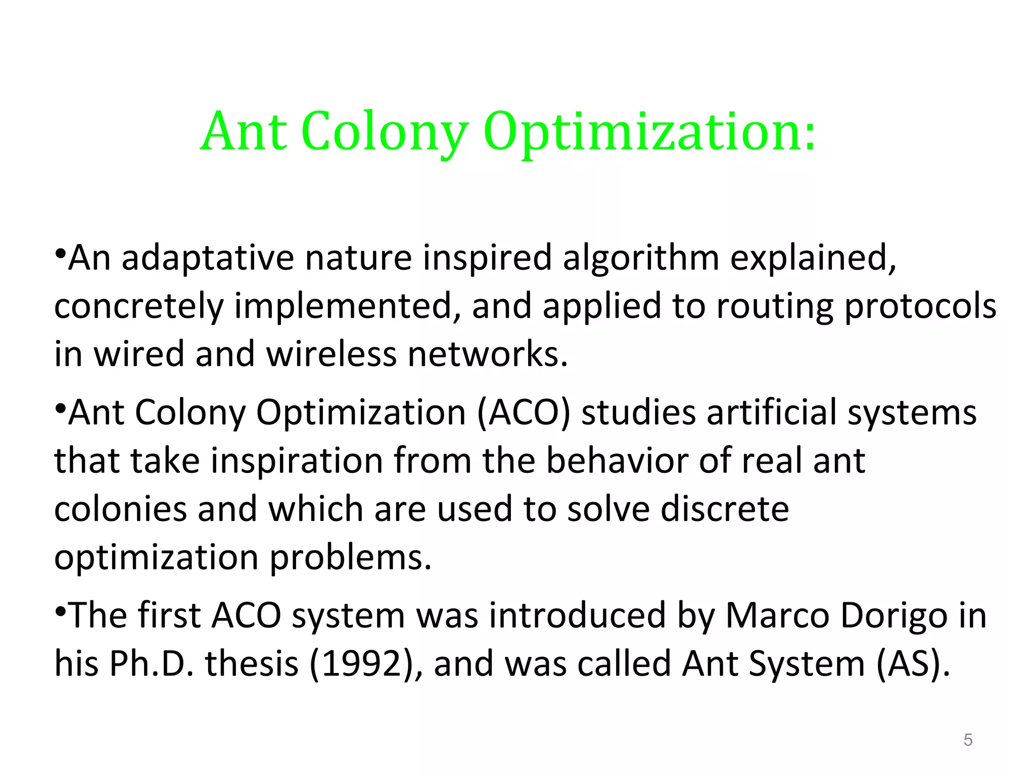 Ant Colony Optimization:
•An adaptative nature inspired algorithm explained,
concretely implemented, and applied to routing protocols
in wired and wireless networks.
•Ant Colony Optimization (ACO) studies artificial systems
that take inspiration from the behavior of real ant
colonies and which are used to solve discrete
optimization problems.
•The first ACO system was introduced by Marco Dorigo in
his Ph.D. thesis (1992), and was called Ant System (AS).
5
 