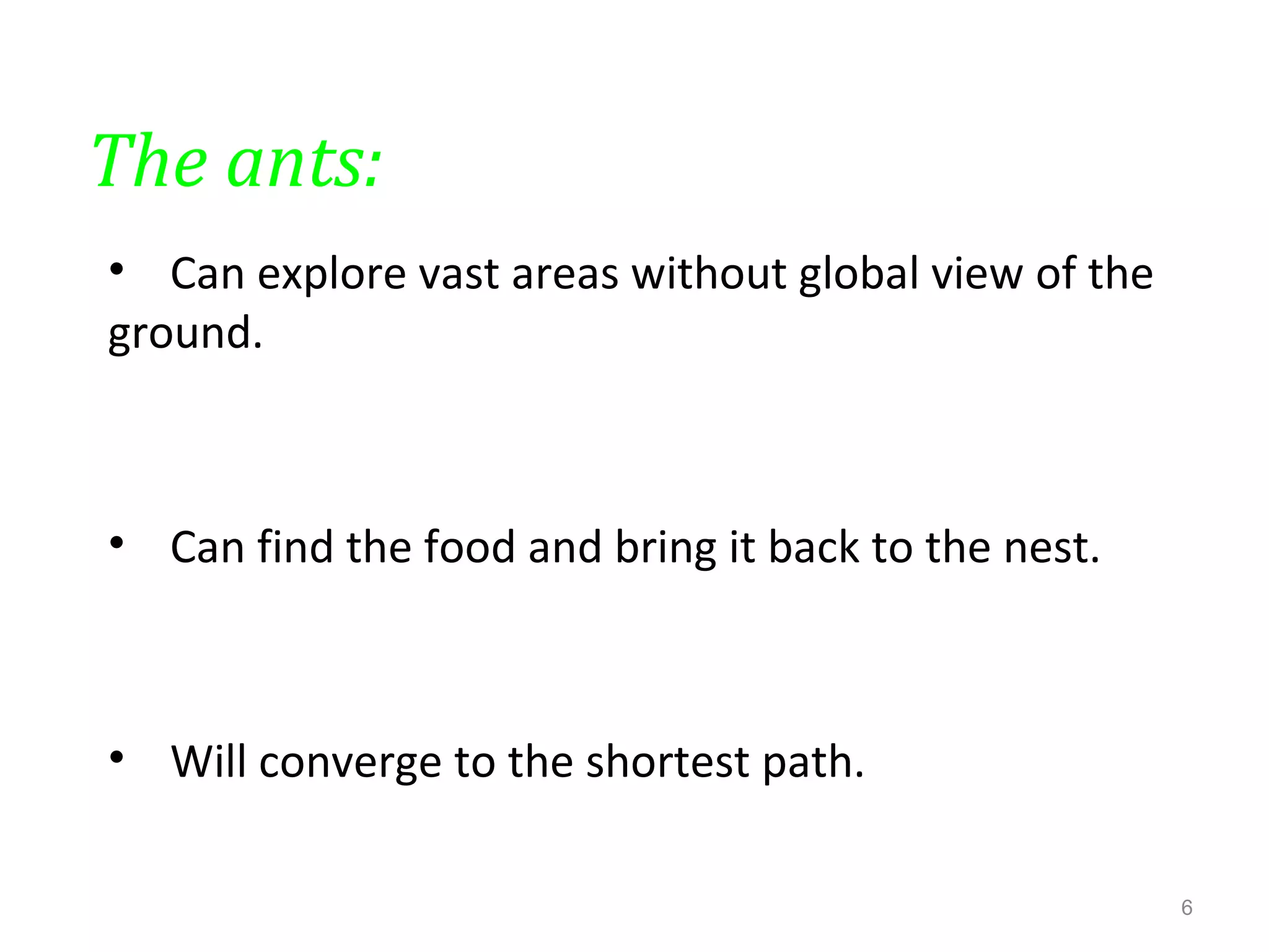 The ants:
• Can explore vast areas without global view of the
ground.
• Can find the food and bring it back to the nest.
• Will converge to the shortest path.
6
 