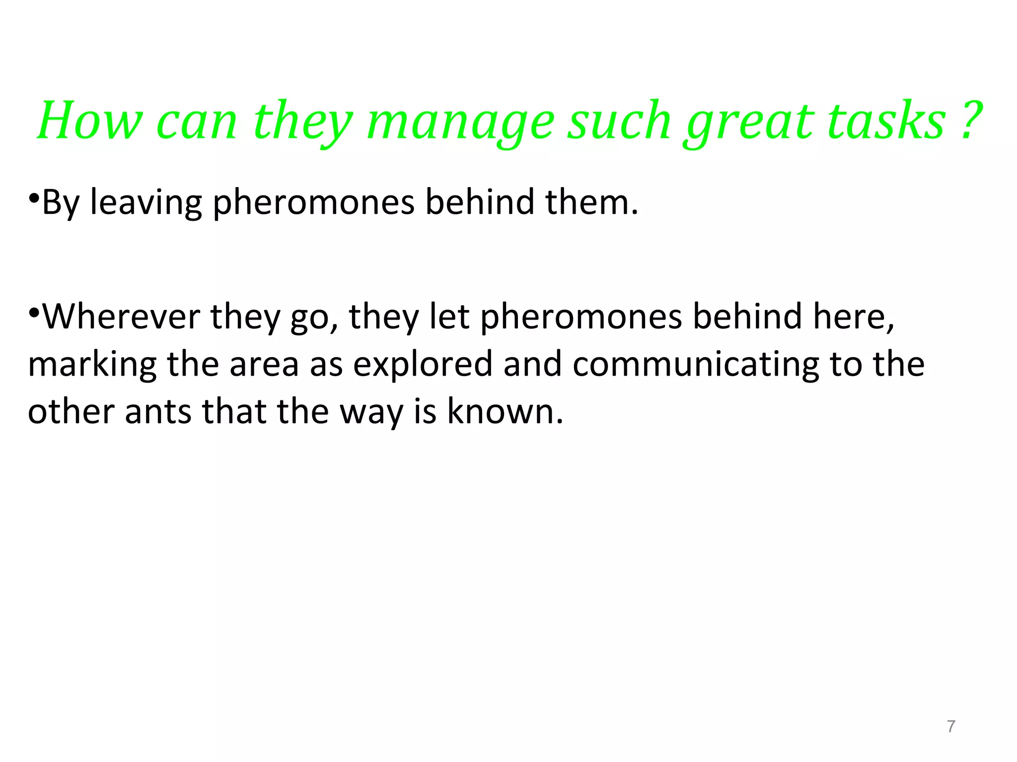How can they manage such great tasks ?
•By leaving pheromones behind them.
•Wherever they go, they let pheromones behind here,
marking the area as explored and communicating to the
other ants that the way is known.
7
 