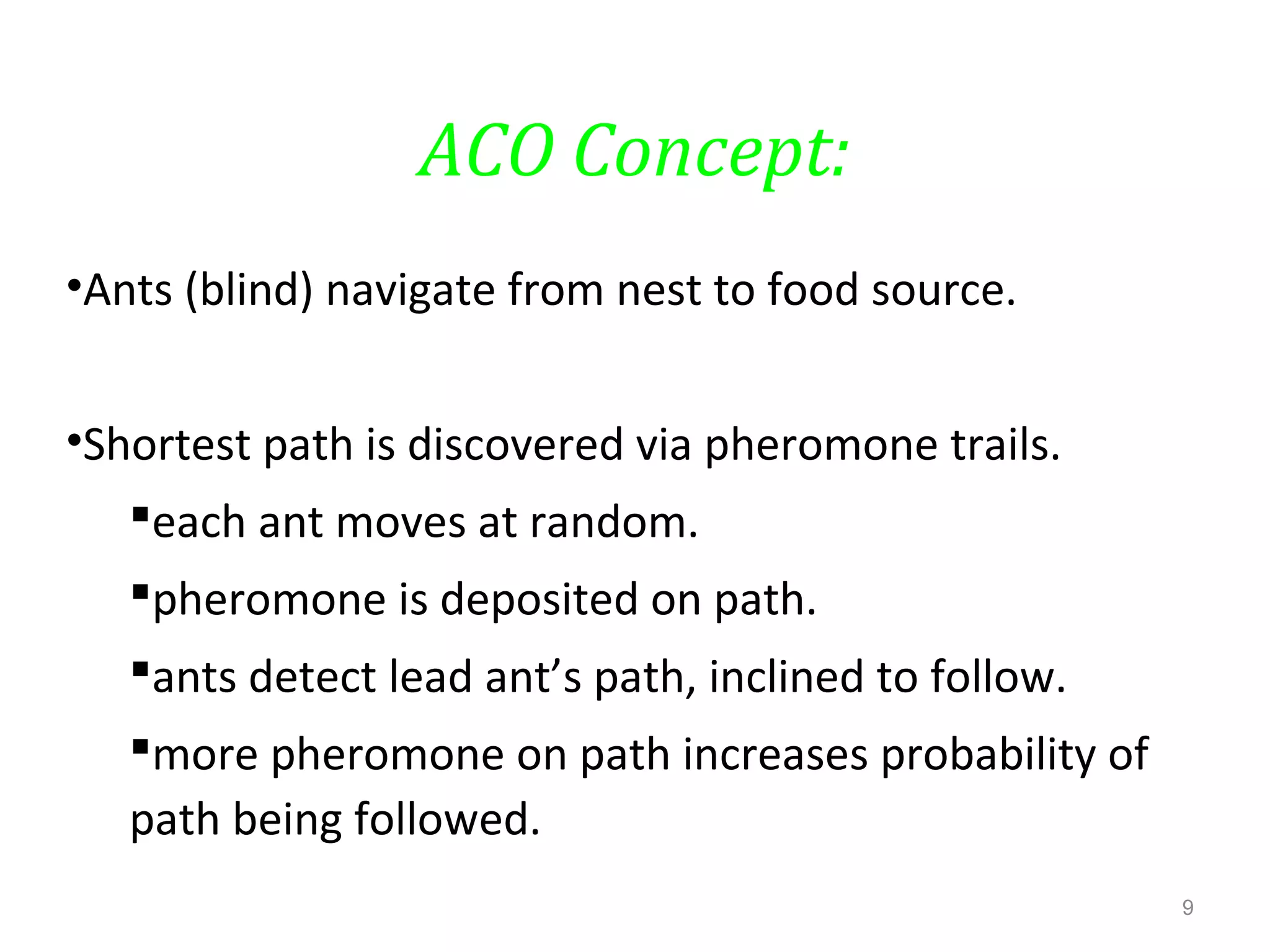 ACO Concept:
•Ants (blind) navigate from nest to food source.
•Shortest path is discovered via pheromone trails.
each ant moves at random.
pheromone is deposited on path.
ants detect lead ant’s path, inclined to follow.
more pheromone on path increases probability of
path being followed.
9
 
