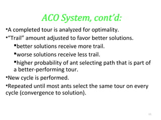 ACO System, cont’d:
•A completed tour is analyzed for optimality.
•“Trail” amount adjusted to favor better solutions.
better solutions receive more trail.
worse solutions receive less trail.
higher probability of ant selecting path that is part of
a better-performing tour.
•New cycle is performed.
•Repeated until most ants select the same tour on every
cycle (convergence to solution).
11
 