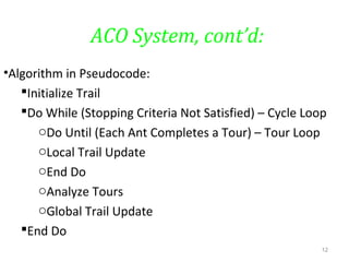 ACO System, cont’d:
•Algorithm in Pseudocode:
Initialize Trail
Do While (Stopping Criteria Not Satisfied) – Cycle Loop
oDo Until (Each Ant Completes a Tour) – Tour Loop
oLocal Trail Update
oEnd Do
oAnalyze Tours
oGlobal Trail Update
End Do
12
 
