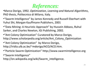 References:
•Marco Dorigo, 1992. Optimization, Learning and Natural Algorithms,
PhD thesis, Politecnico di Milano, Italy.
•“Swarm Intelligence” by James Kennedy and Russell Eberhart with
Yuhui Shi, Morgan Kauffmann Publishers, 2001
•“Data Mining: A Heuristic Approach” by Hussein Abbass, Ruhul
Sarker, and Charles Newton, IGI Publishing, 2002.
•“Ant Colony Optimization” Curatored by Marco Dorigo,
http://www.scholarpedia.org/article/Ant_Colony_Optimization
•“Ant Colony Optimization” by Marco Dorigo,
http://iridia.ulb.ac.be/~mdorigo/ACO/ACO.htm.
•“Particle Swarm Optimization” http://www.swarmintelligence.org
•“Swarm Intelligence”
http://en.wikipedia.org/wiki/Swarm_intelligence.
25
 