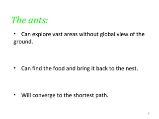 The ants:
• Can explore vast areas without global view of the
ground.
• Can find the food and bring it back to the nest.
• Will converge to the shortest path.
6
 