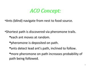 ACO Concept:
•Ants (blind) navigate from nest to food source.
•Shortest path is discovered via pheromone trails.
each ant moves at random.
pheromone is deposited on path.
ants detect lead ant’s path, inclined to follow.
more pheromone on path increases probability of
path being followed.
9
 