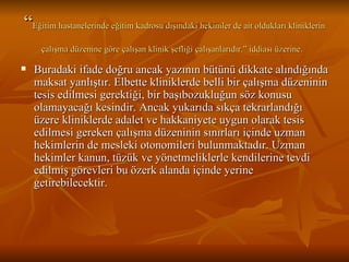 “ Eğitim hastanelerinde eğitim kadrosu dışındaki hekimler de ait oldukları kliniklerin çalışma düzenine göre çalışan klinik şefliği çalışanlarıdır.” iddiası üzerine.   Buradaki ifade doğru ancak yazının bütünü dikkate alındığında maksat yanlıştır. Elbette kliniklerde belli bir çalışma düzeninin tesis edilmesi gerektiği, bir başıbozukluğun söz konusu olamayacağı kesindir. Ancak yukarıda sıkça tekrarlandığı üzere kliniklerde adalet ve hakkaniyete uygun olarak tesis edilmesi gereken çalışma düzeninin sınırları içinde uzman hekimlerin de mesleki otonomileri bulunmaktadır. Uzman hekimler kanun, tüzük ve yönetmeliklerle kendilerine tevdi edilmiş görevleri bu özerk alanda içinde yerine getirebilecektir.  