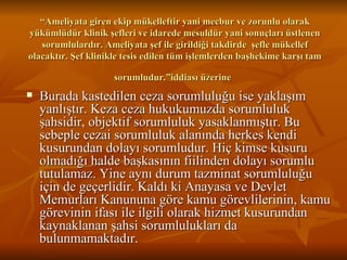 “ Ameliyata giren ekip mükelleftir yani mecbur ve zorunlu olarak yükümlüdür klinik şefleri ve idarede mesuldür yani sonuçları üstlenen sorumlulardır. Ameliyata şef ile girildiği takdirde  şefle mükellef olacaktır. Şef klinikle tesis edilen tüm işlemlerden başhekime karşı tam sorumludur.”iddiası üzerine   Burada kastedilen ceza sorumluluğu ise yaklaşım yanlıştır. Keza ceza hukukumuzda sorumluluk şahsidir, objektif sorumluluk yasaklanmıştır. Bu sebeple cezai sorumluluk alanında herkes kendi kusurundan dolayı sorumludur. Hiç kimse kusuru olmadığı halde başkasının fiilinden dolayı sorumlu tutulamaz. Yine aynı durum tazminat sorumluluğu için de geçerlidir. Kaldı ki Anayasa ve Devlet Memurları Kanununa göre kamu görevlilerinin, kamu görevinin ifası ile ilgili olarak hizmet kusurundan kaynaklanan şahsi sorumlulukları da bulunmamaktadır. 