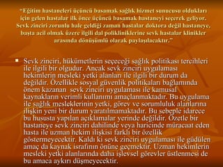 “ Eğitim hastaneleri üçüncü basamak sağlık hizmet sunucusu oldukları için gelen hastalar ilk önce üçüncü basamak hastaneyi seçerek geliyor. Sevk zinciri zorunlu hale geldiği zaman hastalar doktora değil hastaneye, başta acil olmak üzere ilgili dal polikliniklerine sevk hastalar klinikler arasında dönüşümlü olarak paylaşılacaktır.” Sevk zinciri, hükümetlerin seçeceği sağlık politikası tercihleri ile ilgili bir olgudur. Ancak sevk zinciri uygulaması hekimlerin mesleki yetki alanları ile ilgili bir durum da değildir. Özellikle sosyal güvenlik politikaları bağlamında önem kazanan  sevk zinciri uygulaması ile kamusal kaynakların verimli kullanımı amaçlanmaktadır. Bu uygulama ile sağlık mesleklerinin yetki, görev ve sorumluluk alanlarına ilişkin yeni bir durum yaratılmamaktadır. Bu sebeple idarece bu hususta yapılan açıklamalar yerinde değildir. Özetle bir hastaneye sevk zinciri dahilinde veya haricinde müracaat eden hasta ile uzman hekim ilişkisi farklı bir özellik göstermeyecektir. Kaldı ki sevk zinciri uygulaması ile güdülen amaç da kaynak israfının önüne geçmektir. Uzman hekimlerin mesleki yetki alanlarında daha işlevsel görevler üstlenmesi de bu amaca aykırı düşmeyecektir.  