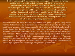 1-Görev yapılan sağlık kuruluşunun kapanması, personel dağılım cetvelinde değişiklik olması, sağlık birimlerinin devri, nitelik değiştirmesi veya birleşmesi gibi nedenlerle o unvandan personele ihtiyaç kalmaması hallerinde; personelin Sağlık Bakanlığı Atama ve Nakil Yönetmeliğinin 23 üncü maddesine göre, öncelikle il içinde ihtiyaç olan birimlere, mümkün değilse, Bakanlıkça D ve C hizmet grubu illerine tercihlerine göre atanacakları, aynı hizmet birimine birden fazla tercih yapılması halinde hizmet puanına göre yerleştirilecekleri ancak bu kuralın personel lehine olacak biçimde uygulandığı iddiası üzerine. İdare hukukunda, bir hukuk kuralının uygulanması için gerekli ve yeterli sebep, kamu yararının bulunmasıdır. Diğer unsurların da mevcut olması koşuluyla, bir idari işlem ancak kamu yararı mevcutsa hukuka uygun bir işlem haline gelir. Bu bağlamda, Antalya Devlet Hastanesinin kadroları ancak bir kamu yararı mevcut ise Antalya Eğitim ve Araştırma Hastanesine aktarılabilir. Yoksa, sırf bazı kişilere jest olsun diye idari işlem tesis edilemez.  Aksine, kişilere hukuka aykırı menfaat sağlamak hukuk düzenimizce yasaklanmıştır. Bu yönüyle kadro aktarımlarının Antalya Eğitim ve Araştırma Hastanesine yapılmış olması ile hiç kimseye özel bir menfaat sağlama gayesi güdülmüş olamaz. En azından böyle bir ön kabul zorunludur. Keza, aksi yöndeki ihtimalin kabulü halinde ilgili kişilerin cezai sorumluluğu dahi gündeme gelebilecektir.   
