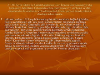 2- 1219 Sayılı Tababet ve Şuabatı Sanatlarının Tarzı İcrasına Dair Kanunda yer alan kurala göre; hekimlerin, bu kanunda açıkça gösterilmeyen ve  sair kanun ve idari düzenlemeler ile kendilerine tevdi edilmiş olan bil cümle görevin ifasıyla yükümlü olacakları iddiası üzerine. hekimler sadece 1219 sayılı Kanunda gösterilen kurallarla bağlı değildirler. Sağlık uygulamaları gibi çok çeşitli düzenlemelerin bulunduğu alanlarda başka kanun, tüzük, yönetmelik gibi işlemler de tesis edilmiş olabilir. Bu hükümle hekimlerin hukuka uygun diğer kurallarla da bağlı oldukları ifade edilmektedir.  Böylesine genel bir kanuni düzenleme örnek gösterilerek Antalya Eğitim ve Araştırma Hastanesindeki uygulama sorunlarına açıklık getirilmesi ise mümkün değildir. Kaldı ki bu hüküm gereğince hekimler örneğin, Tıbbi deontoloji Tüzüğü, Hasta Hakları Yönetmeliği, Yataklı Tedavi Kurumları İşletme Yönetmeliği gibi düzenlemelerle bağlıdır. Ancak bu düzenlemelerde yer alan kurallar ile mevcut uygulama arasında çelişki bulunmaktadır. Bunlara yukarıda değinilmiştir. Bir anlamda idare verdiği cevapla, kendi uygulaması ile aykırı bir konuma düşmüştür.  