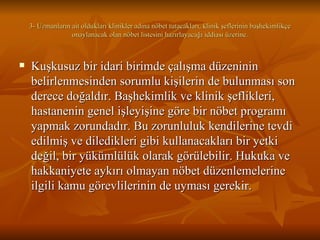 3- Uzmanların ait oldukları klinikler adına nöbet tutacakları, klinik şeflerinin başhekimlikçe onaylanacak olan nöbet listesini hazırlayacağı iddiası üzerine. Kuşkusuz bir idari birimde çalışma düzeninin belirlenmesinden sorumlu kişilerin de bulunması son derece doğaldır. Başhekimlik ve klinik şeflikleri, hastanenin genel işleyişine göre bir nöbet programı yapmak zorundadır. Bu zorunluluk kendilerine tevdi edilmiş ve diledikleri gibi kullanacakları bir yetki değil, bir yükümlülük olarak görülebilir. Hukuka ve hakkaniyete aykırı olmayan nöbet düzenlemelerine ilgili kamu görevlilerinin de uyması gerekir. 