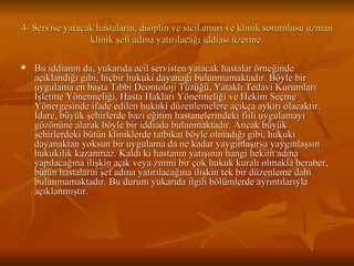 4- Servise yatacak hastaların, disiplin ve sicil amiri ve klinik sorumlusu uzman klinik şefi adına yatırılacağı iddiası üzerine. Bu iddianın da, yukarıda acil servisten yatacak hastalar örneğinde açıklandığı gibi, hiçbir hukuki dayanağı bulunmamaktadır. Böyle bir uygulama en başta Tıbbi Deontoloji Tüzüğü, Yataklı Tedavi Kurumları İşletme Yönetmeliği, Hasta Hakları Yönetmeliği ve Hekim Seçme Yönergesinde ifade edilen hukuki düzenlemelere açıkça aykırı olacaktır. İdare, büyük şehirlerde bazı eğitim hastanelerindeki fiili uygulamayı gözönüne alarak böyle bir iddiada bulunmaktadır. Ancak büyük şehirlerdeki bütün kliniklerde tatbikat böyle olmadığı gibi, hukuki dayanaktan yoksun bir uygulama da ne kadar yaygınlaşırsa yaygınlaşsın hukukilik kazanmaz. Kaldı ki hastanın yatışının hangi hekim adına yapılacağına ilişkin açık veya zımni bir çok hukuk kuralı olmakla beraber, bütün hastaların şef adına yatırılacağına ilişkin tek bir düzenleme dahi bulunmamaktadır. Bu durum yukarıda ilgili bölümlerde ayrıntılarıyla açıklanmıştır.  