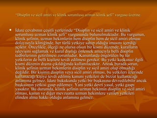 “ Disiplin ve sicil amiri ve klinik sorumlusu uzman klinik şefi” vurgusu üzerine. İdare cevabının çeşitli yerlerinde “Disiplin ve sicil amiri ve klinik sorumlusu uzman klinik şefi” vurgusunda bulunulmaktadır. Bu vurgunun, klinik şefinin, uzman hekimlerin hem disiplin hem de sicil amiri olması dolayısıyla kliniğinde, her türlü yetkiye sahip olduğu imasını içerdiği açıktır. Öncelikle, ölçeği ne olursa olsun bir kısmi düzende, kuralların işleyişini sağlamak ve kural dışılığı önlemek amacıyla belli disiplin tedbirlerinin getirilmesi zorunludur. Kanunlarda öngörülen bu tür yetkilerin de belli kişilere tevdi edilmesi gerekir. Bu yetki kuşkusuz ilgili kısmi düzenin dışına çıkıldığında kullanılacaktır. Ancak burada sorun, klinik şefinin uzman hekimlerin disiplin ve sicil amiri olup olmadığı değildir. Bir kişinin disiplin veya sicil amiri olması, bu yetkileri üzerinde kullanacağı kişiye tevdi edilmiş kanuni yetkileri de bizzat kullanacağı anlamına gelmez. İdare hukukunda yetki bir başkasına devredilebilir ancak başkasının yetkisi gasp edilemez. Yani yetki devri yasal, yetki gaspı yasaktır. Bu durumda, klinik şefinin uzman hekimin disiplin ve sicil amiri olması, kanun ve diğer mevzuatta uzman hekimlere verilen yetkileri elinden alma hakkı olduğu anlamına gelmez.  