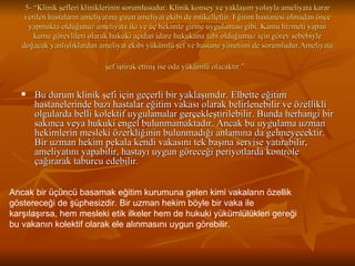 5- “Klinik şefleri kliniklerinin sorumlusudur. Klinik konsey ve yaklaşım yoluyla ameliyata karar verilen hastaların ameliyatına giren ameliyat ekibi de mükelleftir. Eğitim hastanesi olmadan önce yapmakta olduğunuz ameliyata iki ve üç hekimle girme uygulaması gibi. Kamu hizmeti yapan kamu görevlileri olarak hukuki açıdan idare hukukuna tabi olduğumuz için görev sebebiyle doğacak yanlışlıklardan ameliyat ekibi yükümlü şef ve hastane yönetimi de sorumludur.Ameliyata şef iştirak etmiş ise oda yükümlü olacaktır.”   Bu durum klinik şefi için geçerli bir yaklaşımdır. Elbette eğitim hastanelerinde bazı hastalar eğitim vakası olarak belirlenebilir ve özellikli olgularda belli kolektif uygulamalar gerçekleştirilebilir. Bunda herhangi bir sakınca veya hukuki engel bulunmamaktadır. Ancak bu uygulama uzman hekimlerin mesleki özerkliğinin bulunmadığı anlamına da gelmeyecektir. Bir uzman hekim pekala kendi vakasını tek başına servise yatırabilir, ameliyatını yapabilir, hastayı uygun göreceği periyotlarda kontrole çağırarak taburcu edebilir.  Ancak bir üçüncü basamak eğitim kurumuna gelen kimi vakaların özellik göstereceği de şüphesizdir. Bir uzman hekim böyle bir vaka ile karşılaşırsa, hem mesleki etik ilkeler hem de hukuki yükümlülükleri gereği bu vakanın kolektif olarak ele alınmasını uygun görebilir.  