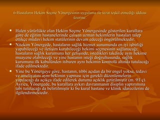 6-Hastaların Hekim Seçme Yönergesinin uygulama ile tezat teşkil etmediği iddiası üzerine. Halen yürürlükte olan Hekim Seçme Yönergesinde gösterilen kurallara göre de eğitim hastanelerinde çalışan uzman hekimlerin hastaları talep ettikçe müdavi hekim statülerinin devam edeceği öngörülmektedir.  Nitekim Yönergede, hastaların sağlık hizmet sunumunda en iyi işbirliği yapabileceği ve iletişim kurabileceği hekimi seçmesinin sağlanacağı; hastaların sağlık kurumuna her gelişinde, istedikleri takdirde aynı hekime muayene olabileceği ve yine hastanın isteği doğrultusunda, sağlık kurumuna ilk kabulünden itibaren aynı hekimin kontrolü altında tutulacağı ifade edilmektedir.  Yine bu Yönergeye göre, hastanın, tıbbi açıdan da bir engel yoksa, tedavi ve ameliyatını aynı hekimin yapması için gerekli düzenlemelerin yapılacağı da açıkça ifade edilerek duruma açıklık getirilmiştir (m. 9/I ç). Ayrıca, Yönergede, bu kurallara aykırı davranmanın disiplin yaptırımına tabi tutulacağı da belirtilmiştir ki bu kural hastane ve klinik idarecilerini de ilgilendirmektedir.  