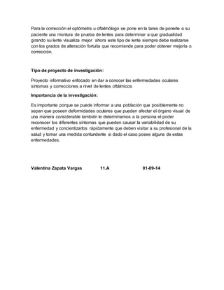 Para la corrección el optómetra u oftalmólogo se pone en la tares de ponerle a su 
paciente una montura de prueba de lentes para determinar a que gradualidad 
girando su lente visualiza mejor ahora este tipo de lente siempre debe realizarse 
con los grados de alteración fortuita que recomiende para poder obtener mejoría o 
corrección. 
Tipo de proyecto de investigación: 
Proyecto informativo enfocado en dar a conocer las enfermedades oculares 
síntomas y correcciones a nivel de lentes oftálmicos 
Importancia de la investigación: 
Es importante porque se puede informar a una población que posiblemente no 
sepan que poseen deformidades oculares que pueden afectar el órgano visual de 
una manera considerable también le determinamos a la persona el poder 
reconocer los diferentes síntomas que pueden causar la variabilidad de su 
enfermedad y concientizarlos rápidamente que deben visitar a su profesional de la 
salud y tomar una medida contundente si dado el caso posee alguna de estas 
enfermedades. 
Valentina Zapata Vargas 11.A 01-09-14 
