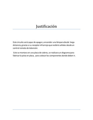 Justificacion
Este circuito será capaz de apagar y encender una lámpara desde larga
distancia, gracias a su receptor infrarrojo querecibirá señales desdeun
control remoto de televisión
Este se montara en una placa de cobres, se realizara un diagrama para
fabricar la pista en placa, para colocar los componentes donde deben ir.
 