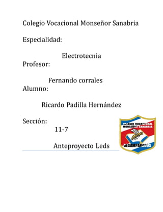 Colegio Vocacional Monsenor Sanabria
Especialidad:
Electrotecnia
Profesor:
Fernando corrales
Alumno:
Ricardo Padilla Hernandez
Seccion:
11-7
Anteproyecto Leds
 