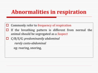 Abnormalities in respiration
 Commonly refer to frequency of respiration
 If the breathing pattern is different from normal the
animal should be segregated as a Suspect
 C/B/S/G; predominantly abdominal
rarely costo-abdominal
eg: roaring, snoring,
 