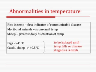Rise in temp – first indicator of communicable disease
Moribund animals – subnormal temp
Sheep – greatest daily fluctuation of temp
Pigs - >41°C
Cattle, sheep - > 40.5°C
to be isolated until
temp falls or disease
diagnosis is estab.
Abnormalities in temperature
 