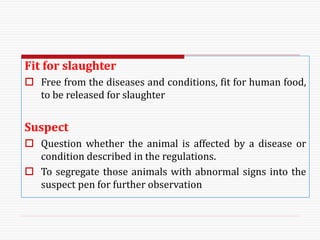 Fit for slaughter
 Free from the diseases and conditions, fit for human food,
to be released for slaughter
Suspect
 Question whether the animal is affected by a disease or
condition described in the regulations.
 To segregate those animals with abnormal signs into the
suspect pen for further observation
 