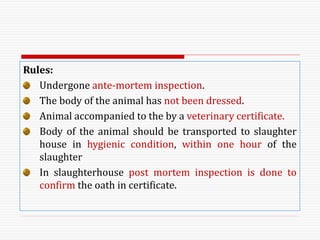 Rules:
Undergone ante-mortem inspection.
The body of the animal has not been dressed.
Animal accompanied to the by a veterinary certificate.
Body of the animal should be transported to slaughter
house in hygienic condition, within one hour of the
slaughter
In slaughterhouse post mortem inspection is done to
confirm the oath in certificate.
 