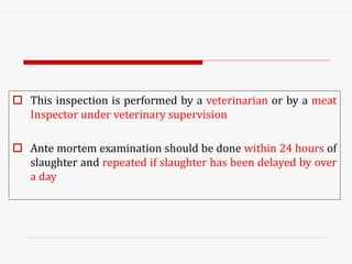  This inspection is performed by a veterinarian or by a meat
Inspector under veterinary supervision
 Ante mortem examination should be done within 24 hours of
slaughter and repeated if slaughter has been delayed by over
a day
 