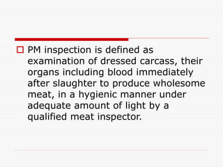  PM inspection is defined as
examination of dressed carcass, their
organs including blood immediately
after slaughter to produce wholesome
meat, in a hygienic manner under
adequate amount of light by a
qualified meat inspector.
 