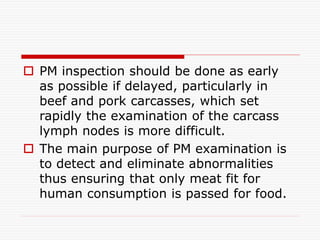  PM inspection should be done as early
as possible if delayed, particularly in
beef and pork carcasses, which set
rapidly the examination of the carcass
lymph nodes is more difficult.
 The main purpose of PM examination is
to detect and eliminate abnormalities
thus ensuring that only meat fit for
human consumption is passed for food.
 