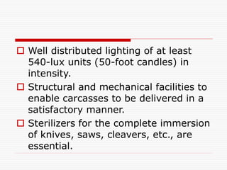  Well distributed lighting of at least
540-lux units (50-foot candles) in
intensity.
 Structural and mechanical facilities to
enable carcasses to be delivered in a
satisfactory manner.
 Sterilizers for the complete immersion
of knives, saws, cleavers, etc., are
essential.
 