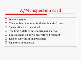 A/M inspection card
 Owner's name
 The number of animals in the lot & arrival time
 Species & sex of the animal
 The time & date of ante mortem inspection
 Clinical signs & body temperature if relevant
 Reason why the animal was held
 Signature of inspector
 