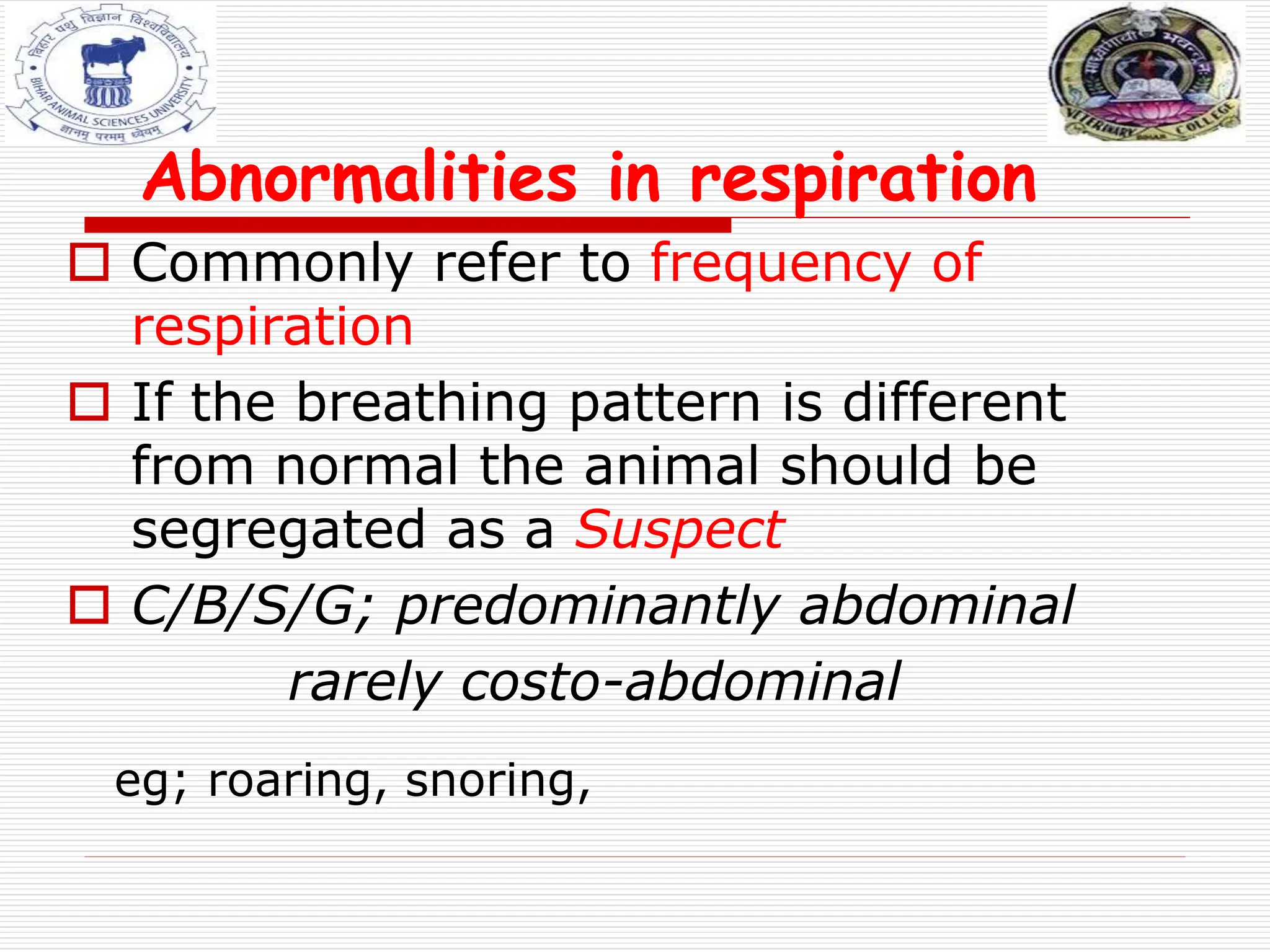 Abnormalities in respiration
 Commonly refer to frequency of
respiration
 If the breathing pattern is different
from normal the animal should be
segregated as a Suspect
 C/B/S/G; predominantly abdominal
rarely costo-abdominal
eg; roaring, snoring,
 
