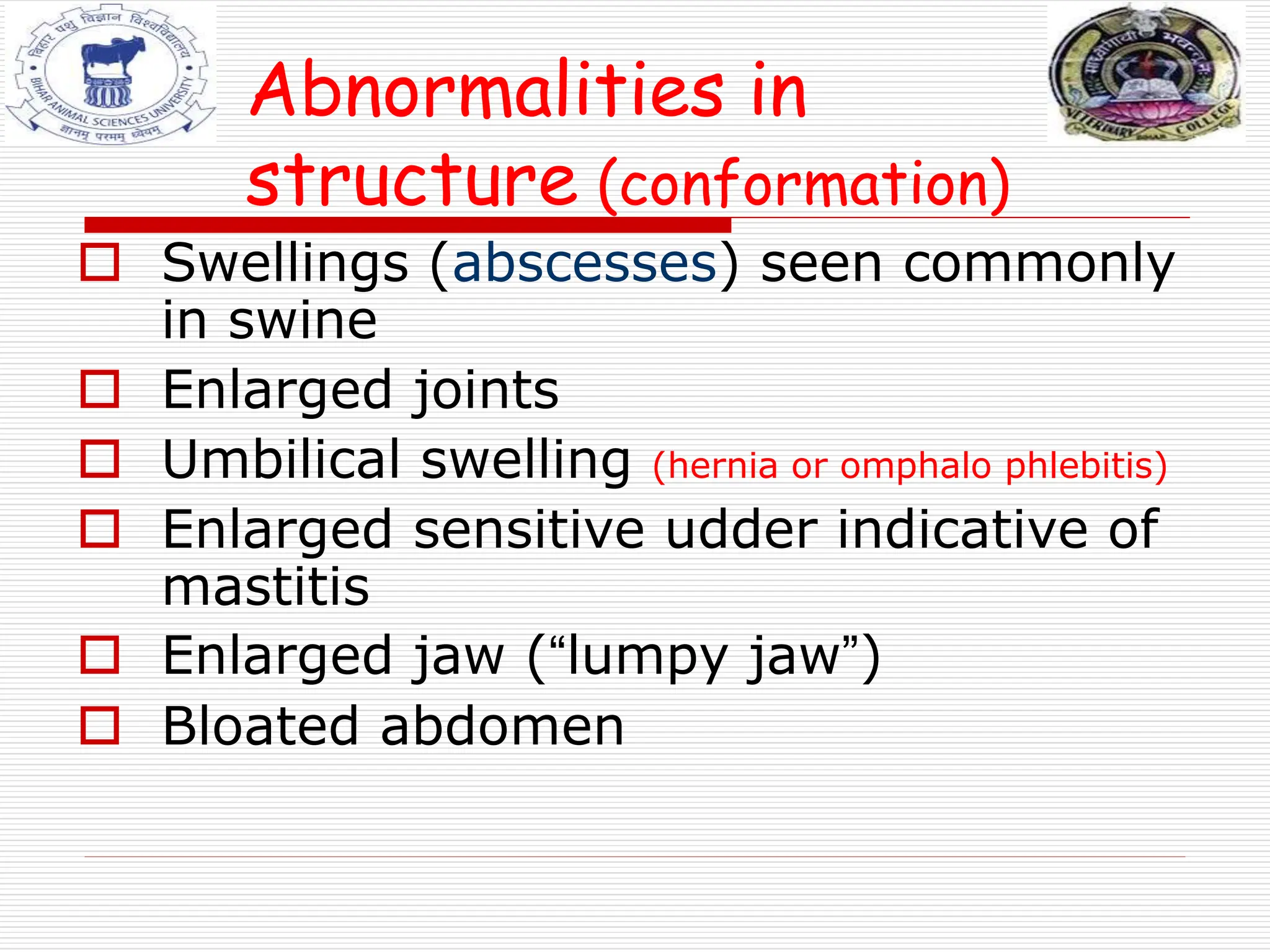 Abnormalities in
structure (conformation)
 Swellings (abscesses) seen commonly
in swine
 Enlarged joints
 Umbilical swelling (hernia or omphalo phlebitis)
 Enlarged sensitive udder indicative of
mastitis
 Enlarged jaw (“lumpy jaw”)
 Bloated abdomen
 